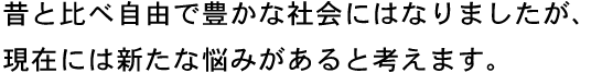 昔と比べ自由で豊かな社会にはなりましたが、現在には新たな悩みがあると考えます。